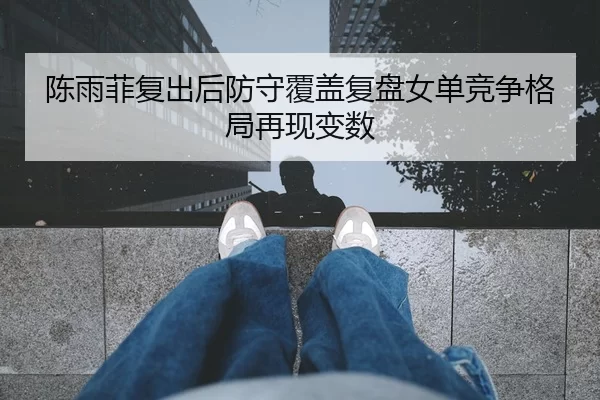 陈雨菲复出后防守覆盖复盘女单竞争格局再现变数
