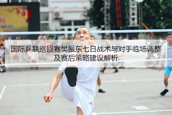 国际乒联巡回赛樊振东七日战术与对手临场调整及赛后策略建议解析