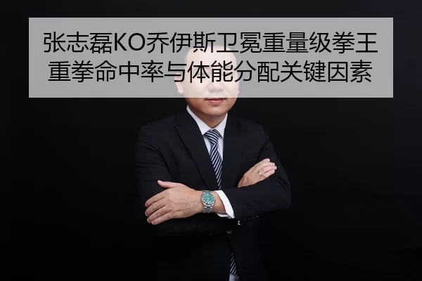 张志磊KO乔伊斯卫冕重量级拳王重拳命中率与体能分配关键因素